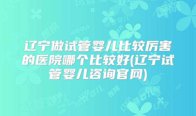 辽宁做试管婴儿比较厉害的医院哪个比较好(辽宁试管婴儿咨询官网)