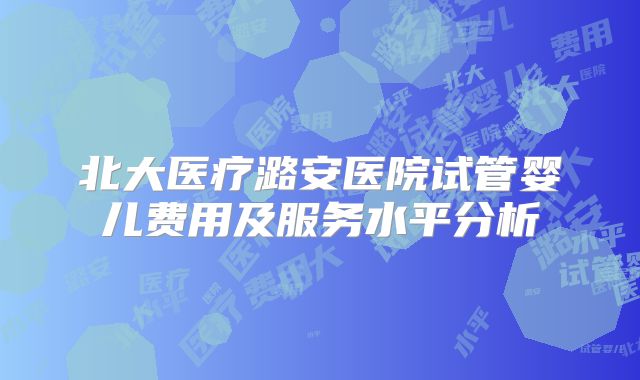北大医疗潞安医院试管婴儿费用及服务水平分析