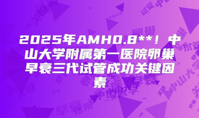 2025年AMH0.8**！中山大学附属第一医院卵巢早衰三代试管成功关键因素