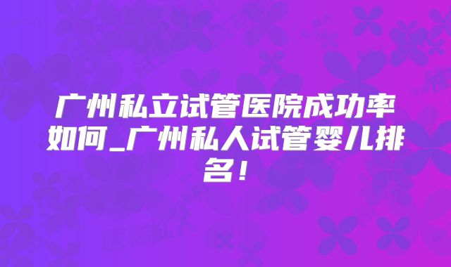 广州私立试管医院成功率如何_广州私人试管婴儿排名！