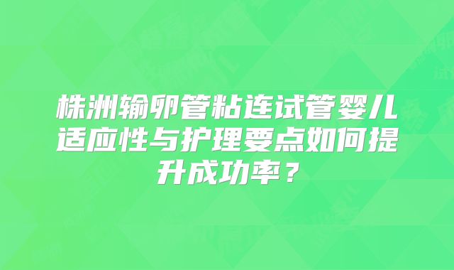 株洲输卵管粘连试管婴儿适应性与护理要点如何提升成功率?