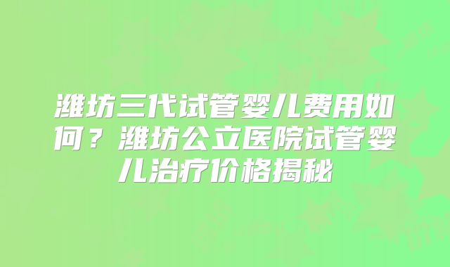 潍坊三代试管婴儿费用如何？潍坊公立医院试管婴儿治疗价格揭秘