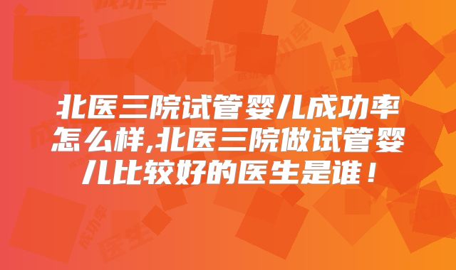 北医三院试管婴儿成功率怎么样,北医三院做试管婴儿比较好的医生是谁！