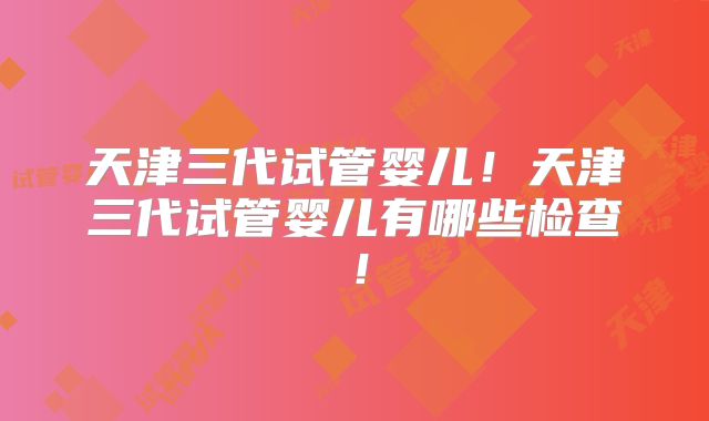 天津三代试管婴儿！天津三代试管婴儿有哪些检查！