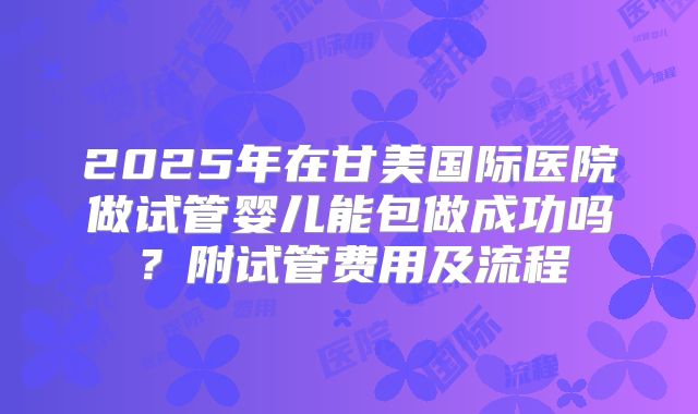 2025年在甘美国际医院做试管婴儿能包做成功吗?附试管费用及流程