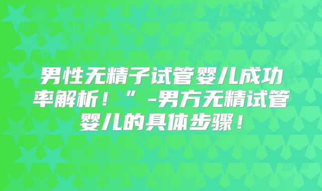 男性无精子试管婴儿成功率解析!”-男方无精试管婴儿的具体步骤!
