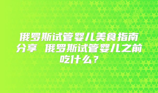 俄罗斯试管婴儿美食指南分享 俄罗斯试管婴儿之前吃什么？