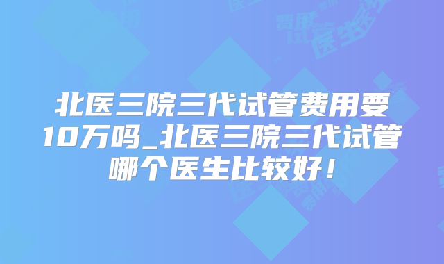 北医三院三代试管费用要10万吗_北医三院三代试管哪个医生比较好！