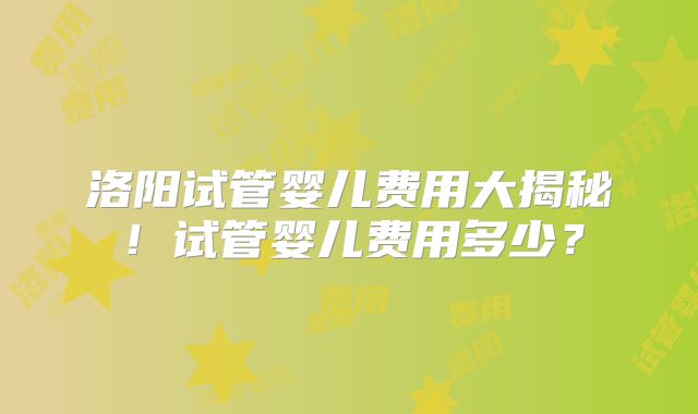 洛阳试管婴儿费用大揭秘！试管婴儿费用多少？