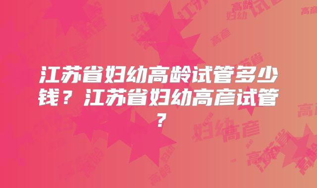 江苏省妇幼高龄试管多少钱？江苏省妇幼高彦试管？