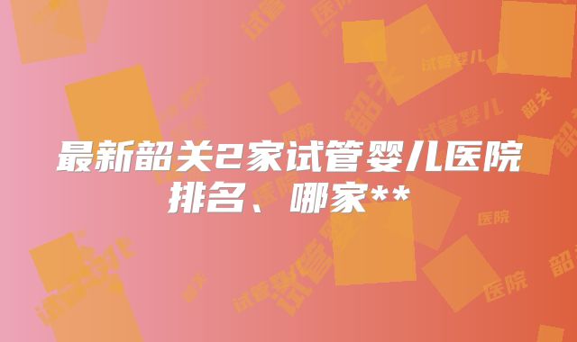 最新韶关2家试管婴儿医院排名、哪家**