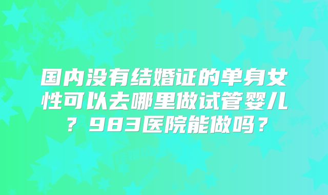 国内没有结婚证的单身女性可以去哪里做试管婴儿？983医院能做吗？