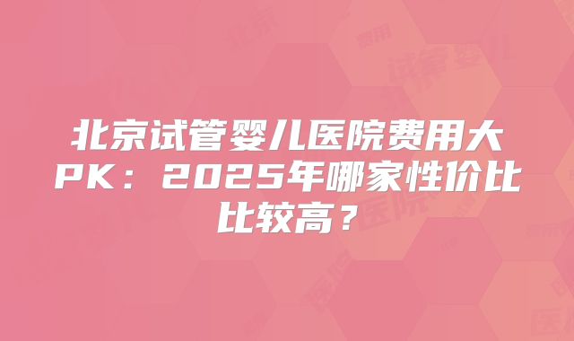 北京试管婴儿医院费用大PK：2025年哪家性价比比较高？