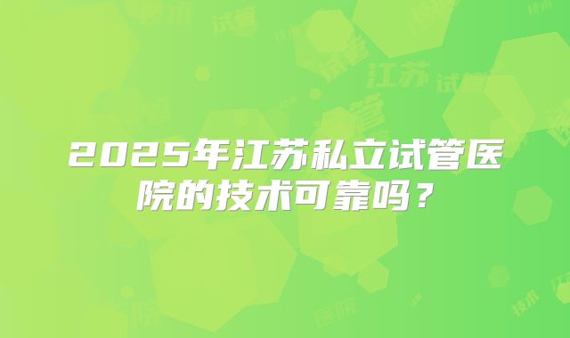 2025年江苏私立试管医院的技术可靠吗?