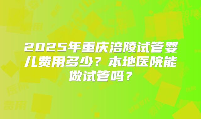 2025年重庆涪陵试管婴儿费用多少？本地医院能做试管吗？
