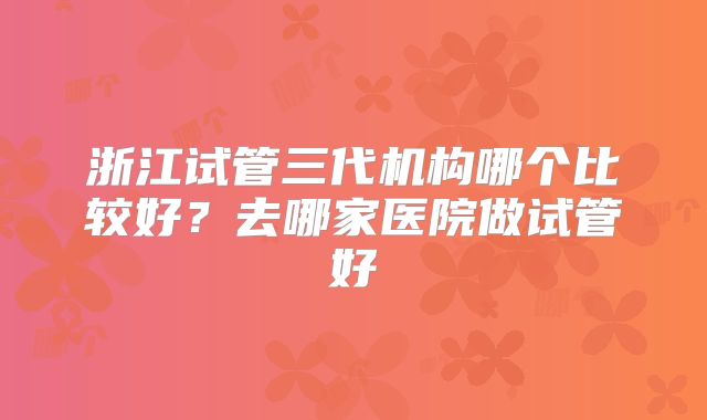 浙江试管三代机构哪个比较好？去哪家医院做试管好
