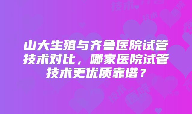 山大生殖与齐鲁医院试管技术对比，哪家医院试管技术更优质靠谱？