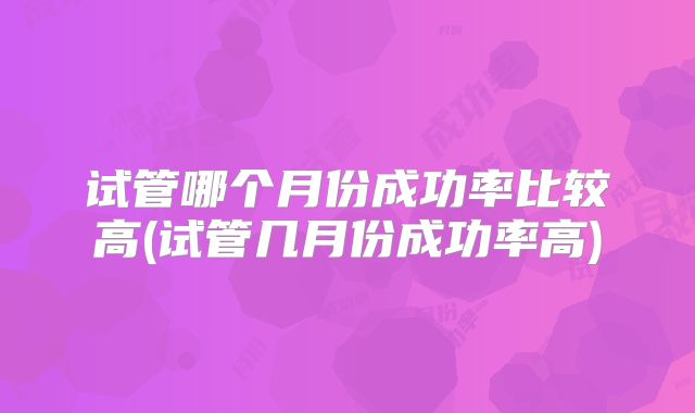试管哪个月份成功率比较高(试管几月份成功率高)