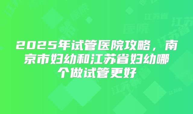 2025年试管医院攻略，南京市妇幼和江苏省妇幼哪个做试管更好