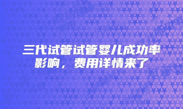 三代试管试管婴儿成功率影响，费用详情来了