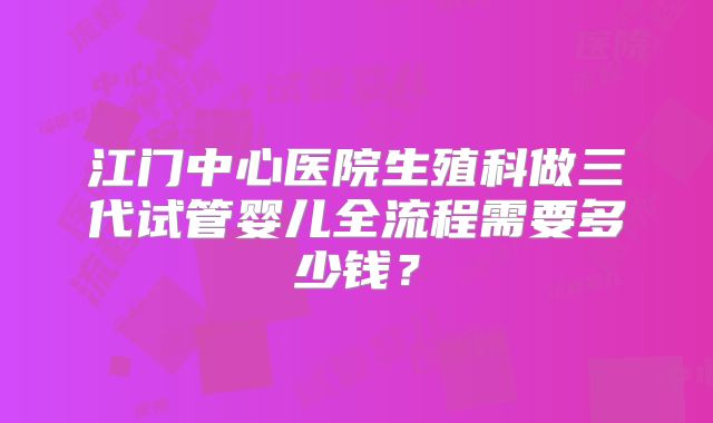 江门中心医院生殖科做三代试管婴儿全流程需要多少钱？