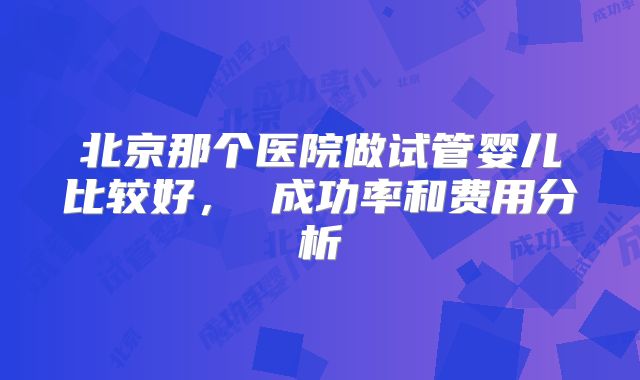 北京那个医院做试管婴儿比较好， 成功率和费用分析