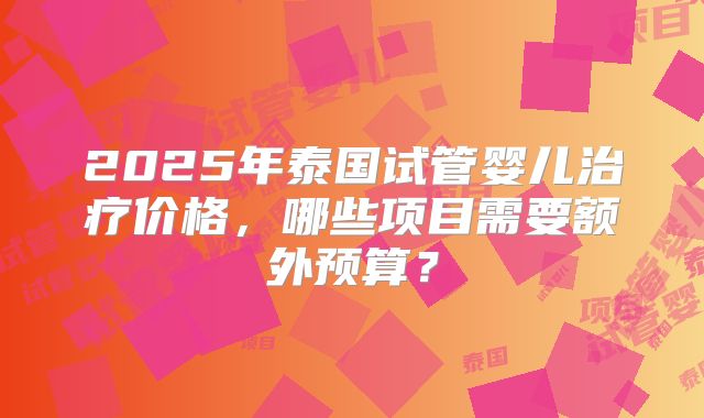 2025年泰国试管婴儿治疗价格，哪些项目需要额外预算？