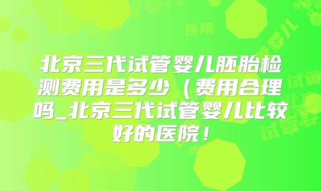 北京三代试管婴儿胚胎检测费用是多少(费用合理吗_北京三代试管婴儿比较好的医院!
