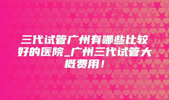 三代试管广州有哪些比较好的医院_广州三代试管大概费用!