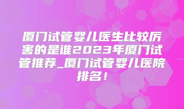 厦门试管婴儿医生比较厉害的是谁2023年厦门试管推荐_厦门试管婴儿医院排名！