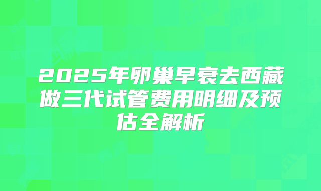 2025年卵巢早衰去西藏做三代试管费用明细及预估全解析