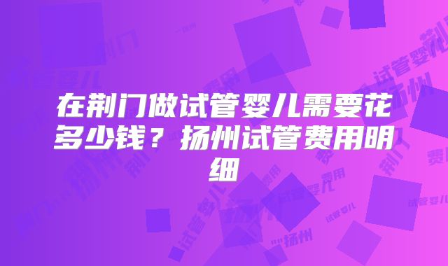 在荆门做试管婴儿需要花多少钱？扬州试管费用明细