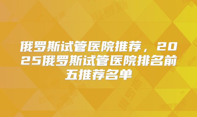 俄罗斯试管医院推荐,2025俄罗斯试管医院排名前五推荐名单