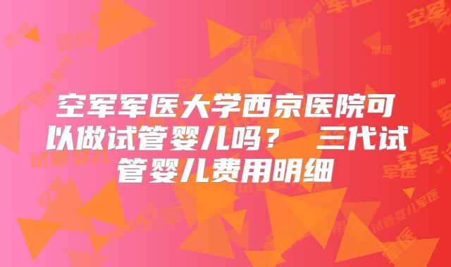 空军军医大学西京医院可以做试管婴儿吗？ 三代试管婴儿费用明细