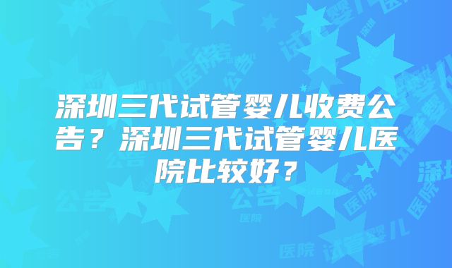 深圳三代试管婴儿收费公告？深圳三代试管婴儿医院比较好？