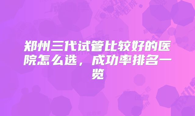 郑州三代试管比较好的医院怎么选，成功率排名一览