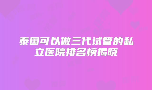 泰国可以做三代试管的私立医院排名榜揭晓