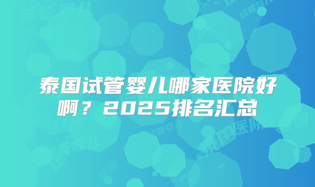 泰国试管婴儿哪家医院好啊？2025排名汇总
