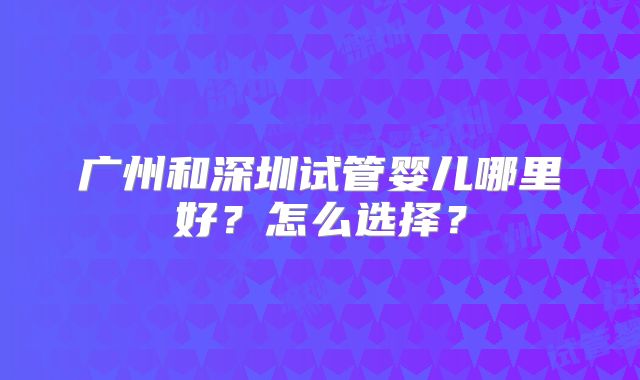 广州和深圳试管婴儿哪里好?怎么选择?