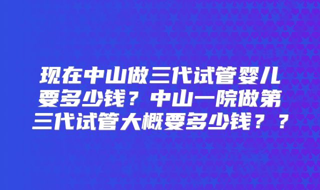 现在中山做三代试管婴儿要多少钱?中山一院做第三代试管大概要多少钱??