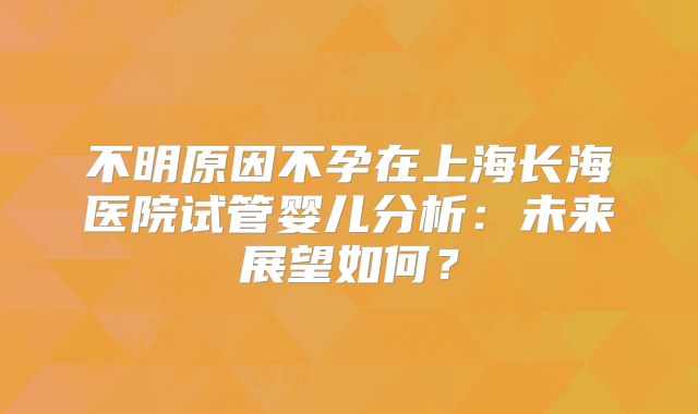 不明原因不孕在上海长海医院试管婴儿分析：未来展望如何？