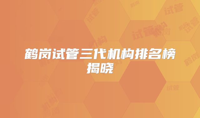 鹤岗试管三代机构排名榜揭晓