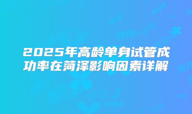 2025年高龄单身试管成功率在菏泽影响因素详解