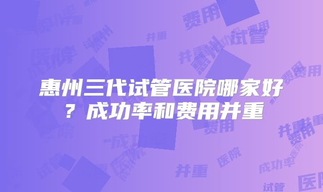 惠州三代试管医院哪家好？成功率和费用并重