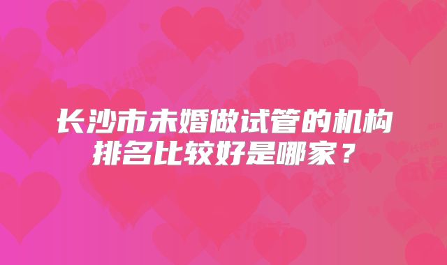 长沙市未婚做试管的机构排名比较好是哪家?