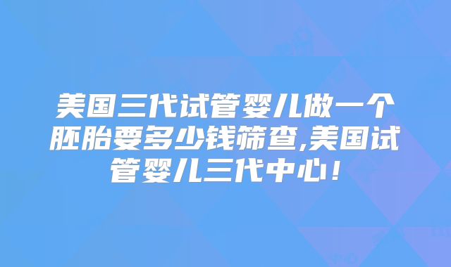 美国三代试管婴儿做一个胚胎要多少钱筛查,美国试管婴儿三代中心！