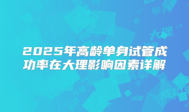 2025年高龄单身试管成功率在大理影响因素详解
