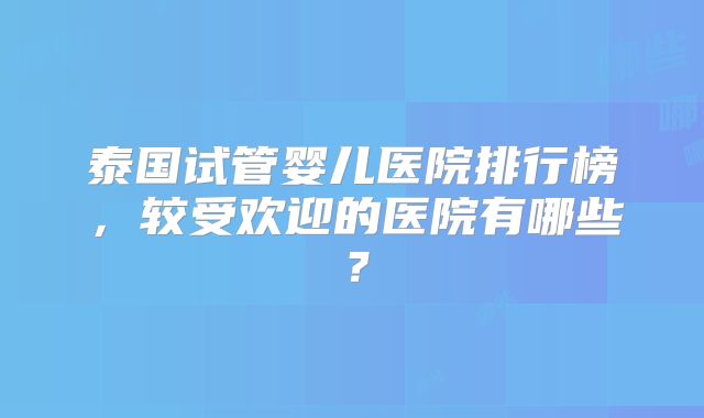 泰国试管婴儿医院排行榜，较受欢迎的医院有哪些？