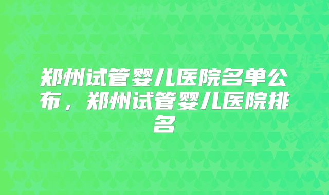 郑州试管婴儿医院名单公布，郑州试管婴儿医院排名