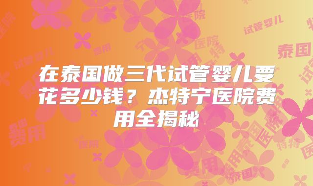 在泰国做三代试管婴儿要花多少钱？杰特宁医院费用全揭秘